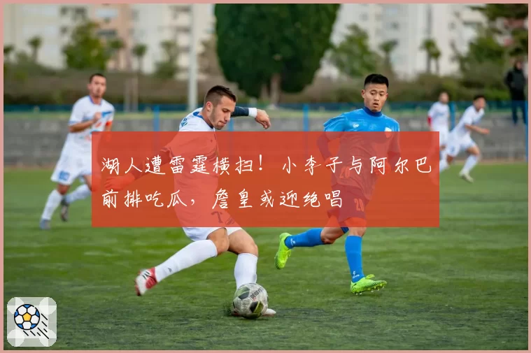 湖人遭雷霆横扫！小李子与阿尔巴前排吃瓜，詹皇或迎绝唱