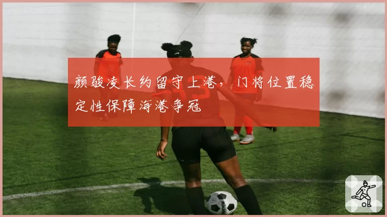 颜骏凌长约留守上港，门将位置稳定性保障海港争冠