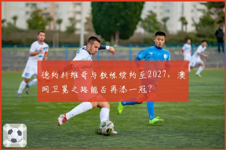 德约科维奇与教练续约至2027,澳网卫冕之路能否再添一冠?