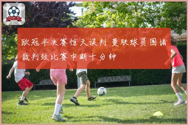 欧冠半决赛惊天误判 曼联球员围堵裁判致比赛中断十分钟