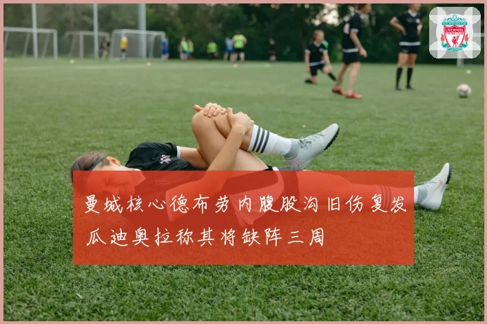 曼城核心德布劳内腹股沟旧伤复发 瓜迪奥拉称其将缺阵三周