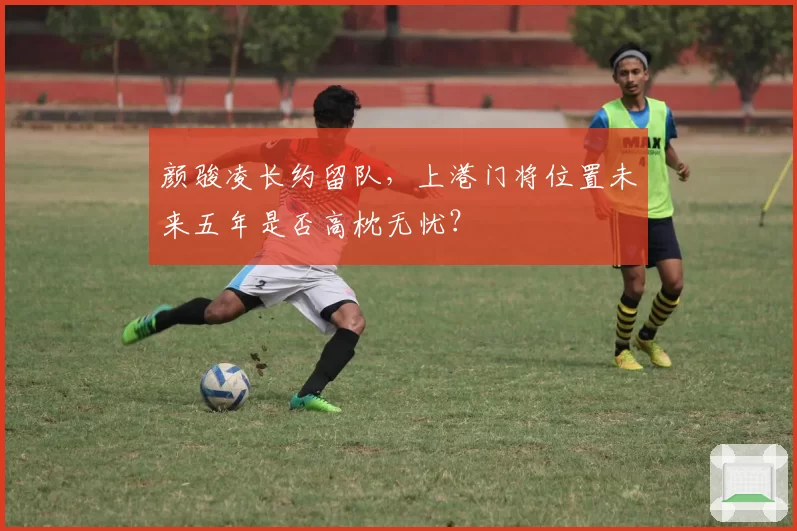 颜骏凌长约留队，上港门将位置未来五年是否高枕无忧？