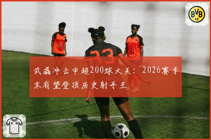 武磊冲击中超200球大关:2026赛季末有望登顶历史射手王