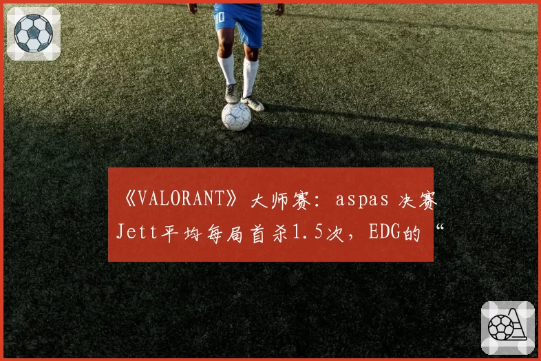 《VALORANT》大师赛：aspas 决赛Jett平均每局首杀1.5次，EDG的“明星战术”是否过于单一？