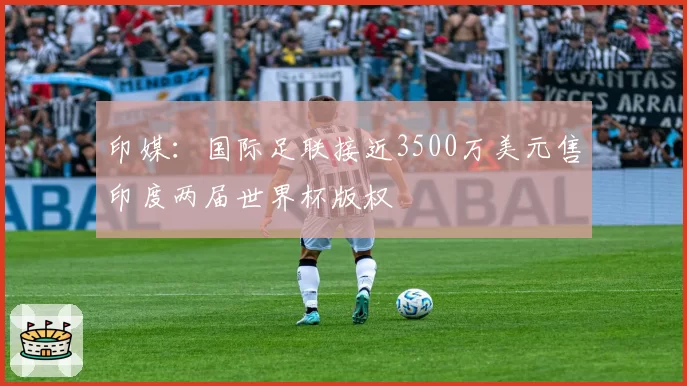 印媒：国际足联接近3500万美元售印度两届世界杯版权