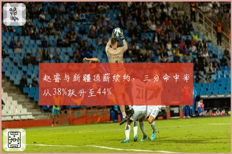 赵睿与新疆顶薪续约,三分命中率从38%跃升至44%
