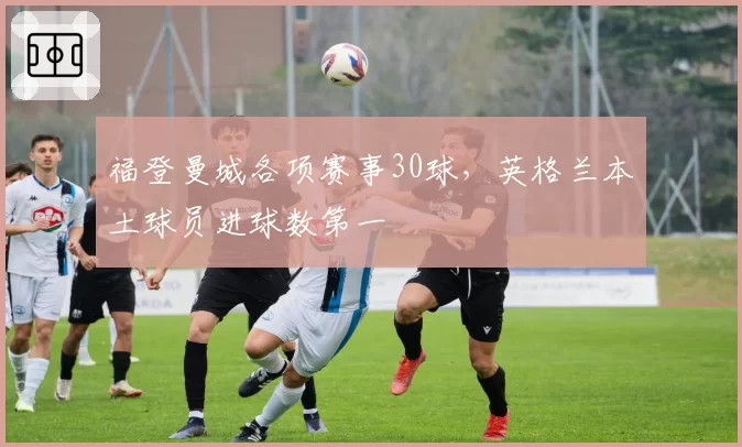 福登曼城各项赛事30球,英格兰本土球员进球数第一
