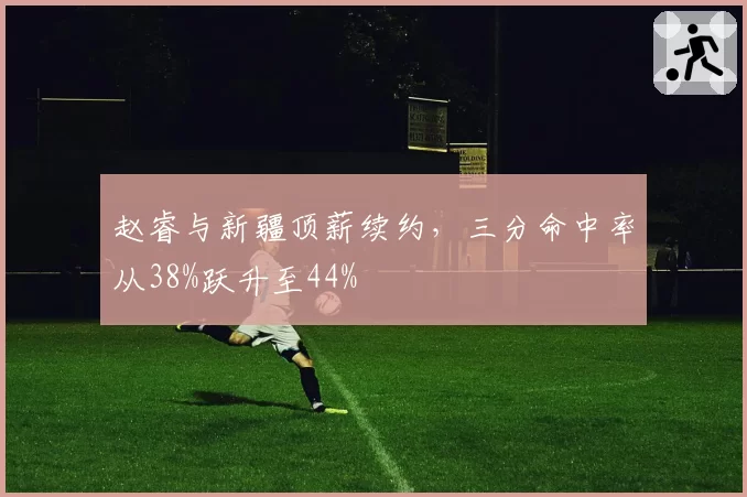 赵睿与新疆顶薪续约,三分命中率从38%跃升至44%