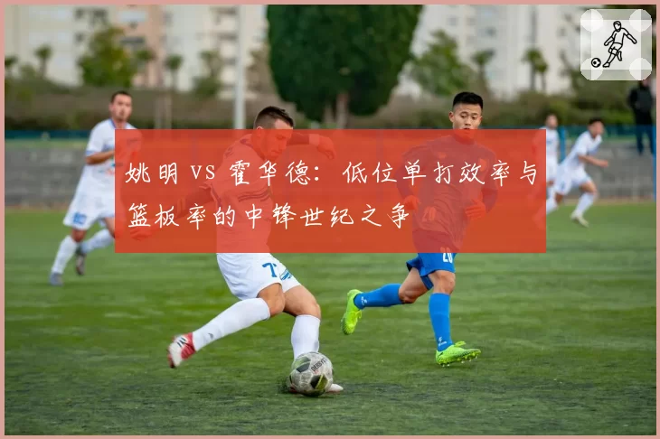 姚明 vs 霍华德:低位单打效率与篮板率的中锋世纪之争