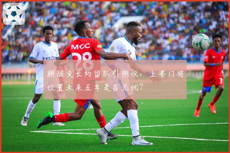 颜骏凌长约留队引热议,上港门将位置未来五年是否无忧?